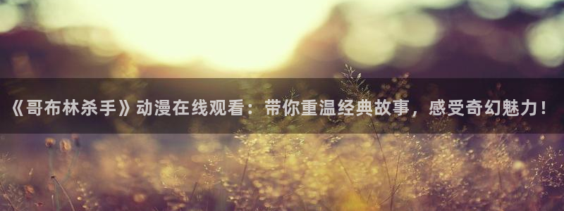 成人里番漫画：《哥布林杀手》动漫在线观看：带你重温经典故事，感受奇幻魅力！