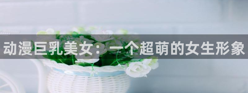 里番动漫看：动漫巨乳美女：一个超萌的女生形象