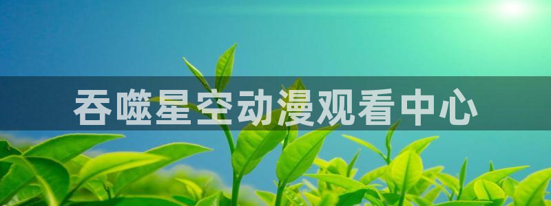 里番漫画agg：吞噬星空动漫观看中心